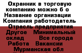 Охранник в торговую компанию-можно б/о › Название организации ­ Компания-работодатель › Отрасль предприятия ­ Другое › Минимальный оклад ­ 1 - Все города Работа » Вакансии   . Мурманская обл.,Полярные Зори г.